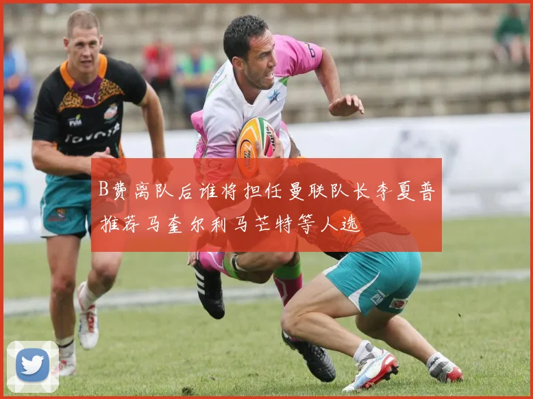 B费离队后谁将担任曼联队长李夏普推荐马奎尔利马芒特等人选