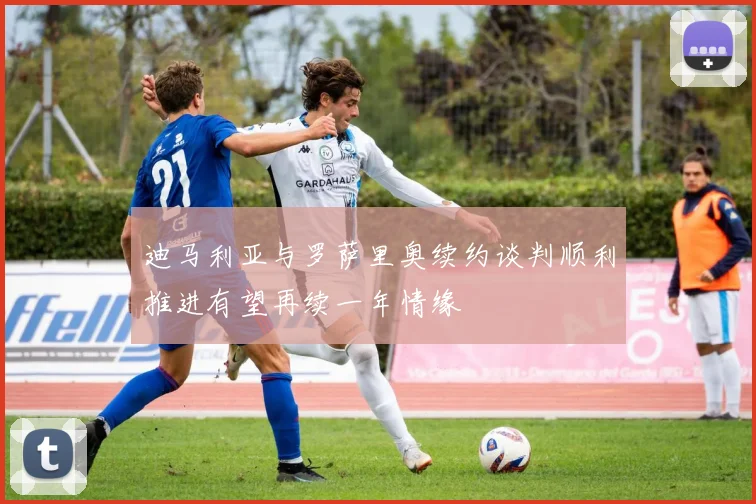 迪马利亚与罗萨里奥续约谈判顺利推进有望再续一年情缘