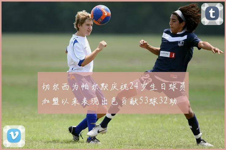 切尔西为帕尔默庆祝24岁生日球员加盟以来表现出色贡献53球32助