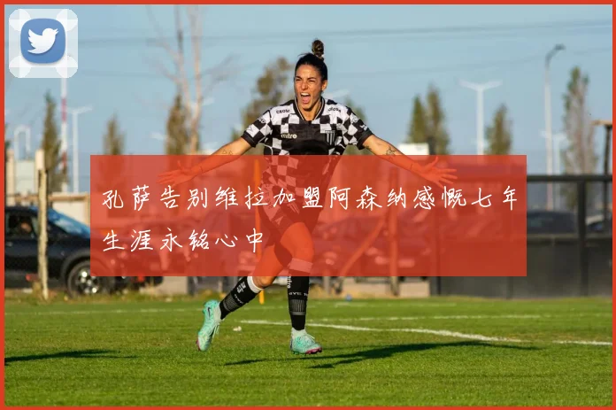 孔萨告别维拉加盟阿森纳感慨七年生涯永铭心中