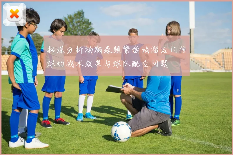 拓媒分析杨瀚森频繁尝试溜后门传球的战术效果与球队配合问题