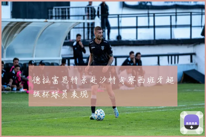 德拉富恩特亲赴沙特考察西班牙超级杯球员表现