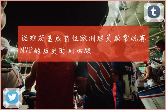 诺维茨基成首位欧洲球员获常规赛MVP的历史时刻回顾