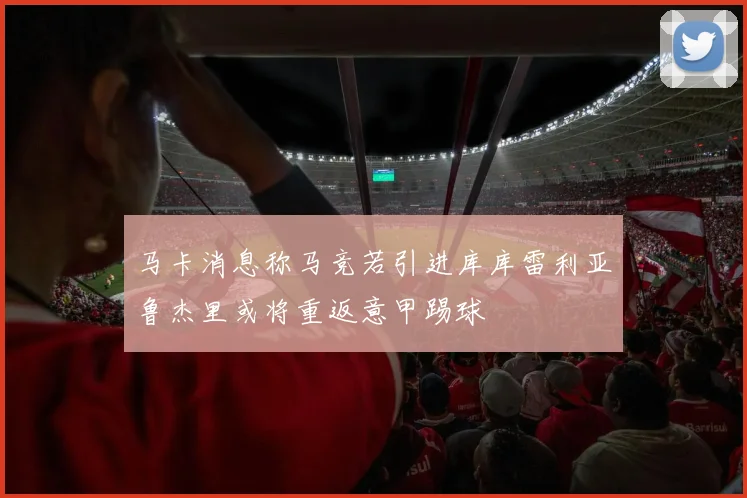 马卡消息称马竞若引进库库雷利亚鲁杰里或将重返意甲踢球