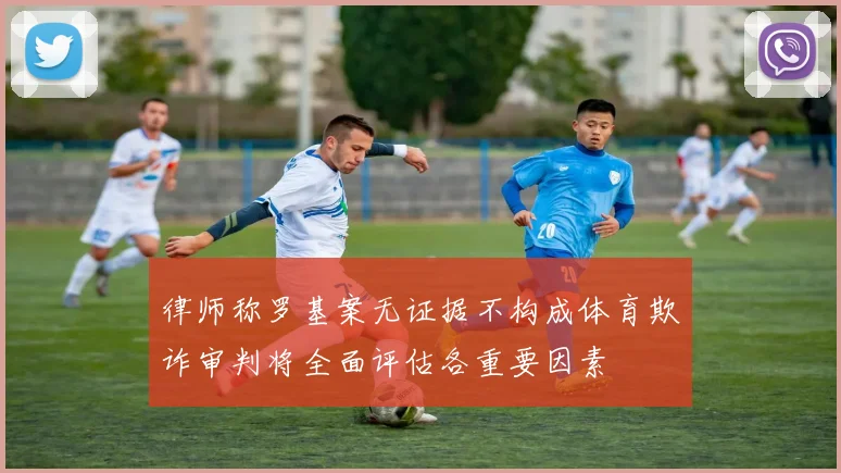 律师称罗基案无证据不构成体育欺诈审判将全面评估各重要因素