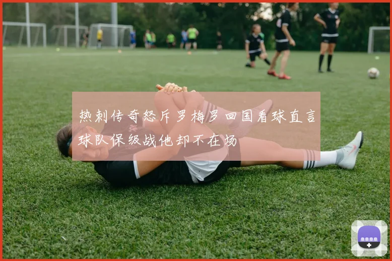 热刺传奇怒斥罗梅罗回国看球直言球队保级战他却不在场