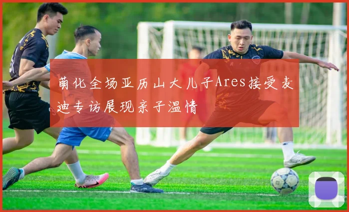 萌化全场亚历山大儿子Ares接受麦迪专访展现亲子温情