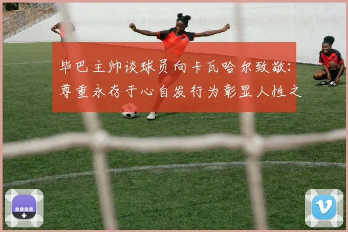 毕巴主帅谈球员向卡瓦哈尔致敬：尊重永存于心自发行为彰显人性之美