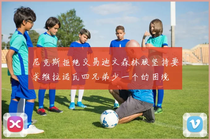 尼克斯拒绝交易迪文森林狼坚持要求维拉诺瓦四兄弟少一个的困境