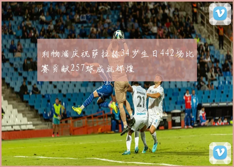利物浦庆祝萨拉赫34岁生日442场比赛贡献257球成就辉煌