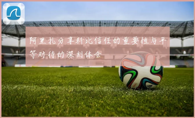 阿里扎分享科比信任的重要性与平等对待的深刻体会