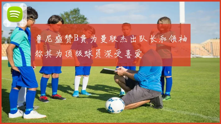 鲁尼盛赞B费为曼联杰出队长和领袖称其为顶级球员深受喜爱