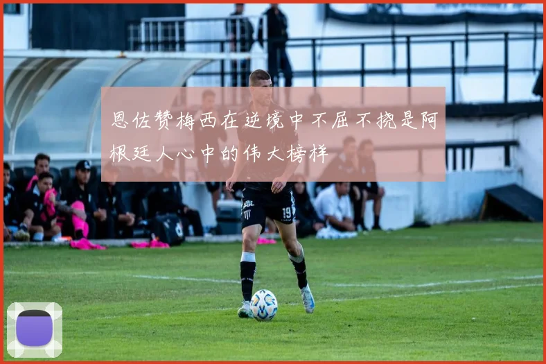 恩佐赞梅西在逆境中不屈不挠是阿根廷人心中的伟大榜样