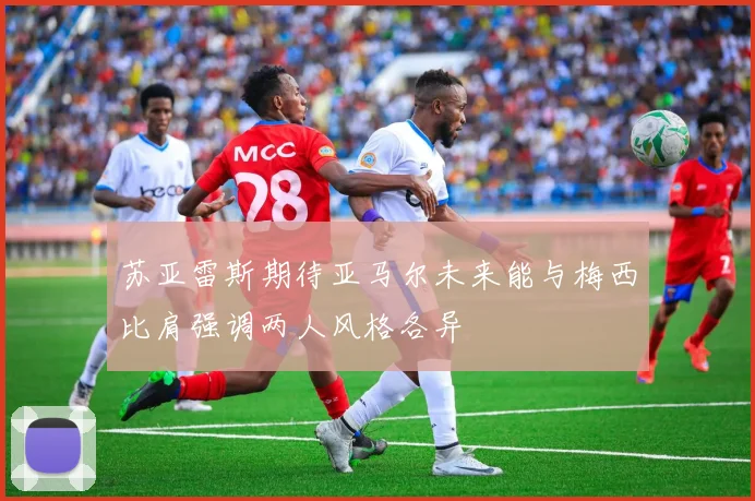 苏亚雷斯期待亚马尔未来能与梅西比肩强调两人风格各异