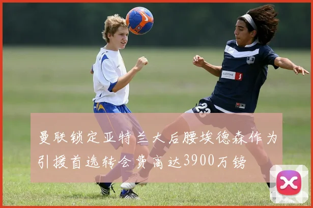 曼联锁定亚特兰大后腰埃德森作为引援首选转会费高达3900万镑