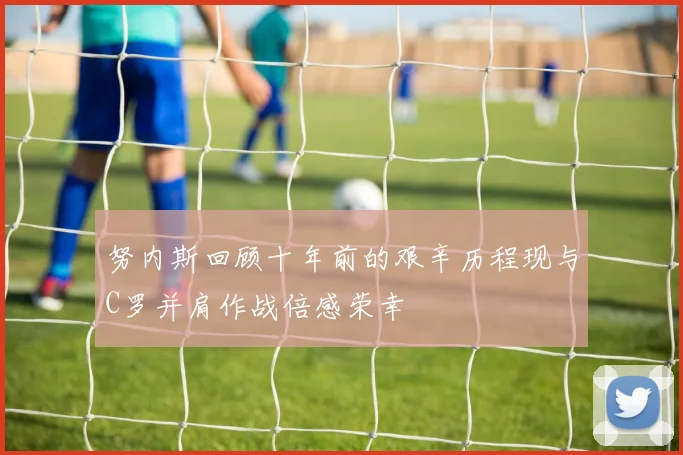 努内斯回顾十年前的艰辛历程现与C罗并肩作战倍感荣幸