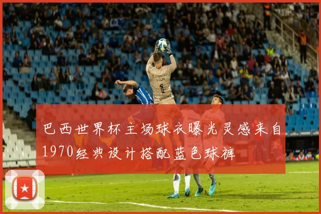 巴西世界杯主场球衣曝光灵感来自1970经典设计搭配蓝色球裤