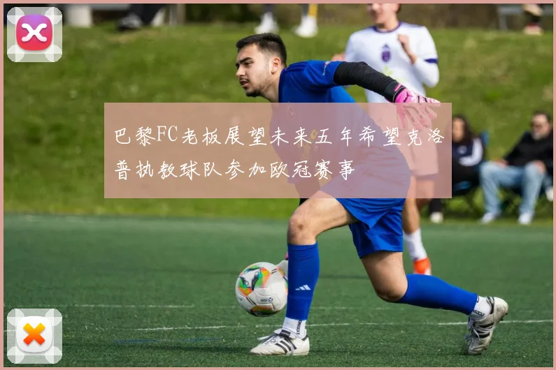 巴黎FC老板展望未来五年希望克洛普执教球队参加欧冠赛事
