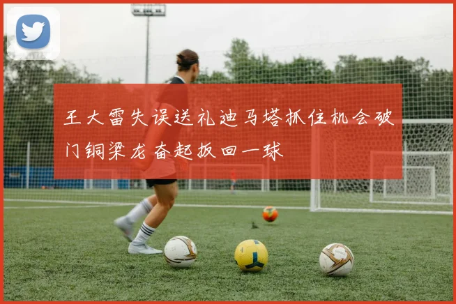 王大雷失误送礼迪马塔抓住机会破门铜梁龙奋起扳回一球