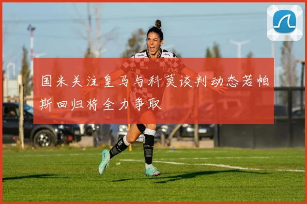 国米关注皇马与科莫谈判动态若帕斯回归将全力争取