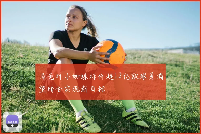 马竞对小蜘蛛标价超12亿欧球员渴望转会实现新目标