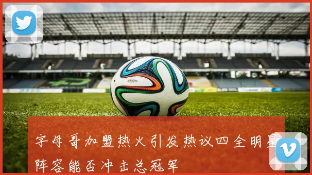 字母哥加盟热火引发热议四全明星阵容能否冲击总冠军