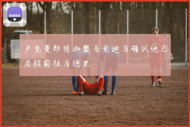 卢克曼即将加盟马竞迪马确认他已启程前往马德里