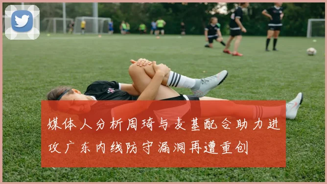 媒体人分析周琦与麦基配合助力进攻广东内线防守漏洞再遭重创