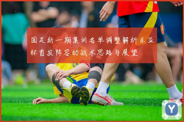国足新一期集训名单调整解析东亚杯首发阵容的战术思路与展望