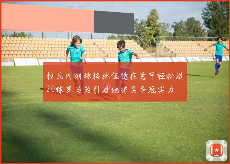 拉瓦内利称格林伍德在意甲轻松进20球罗马若引进他将具争冠实力