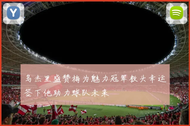 乌杰里盛赞梅为魅力冠军教头幸运签下他助力球队未来