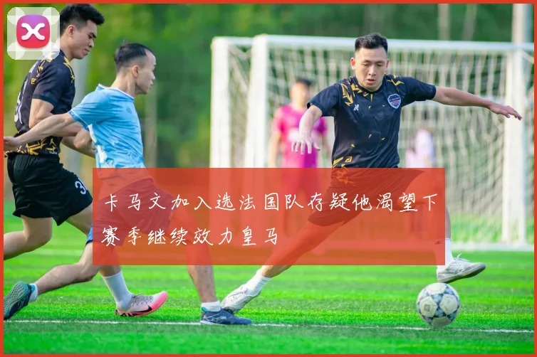 卡马文加入选法国队存疑他渴望下赛季继续效力皇马