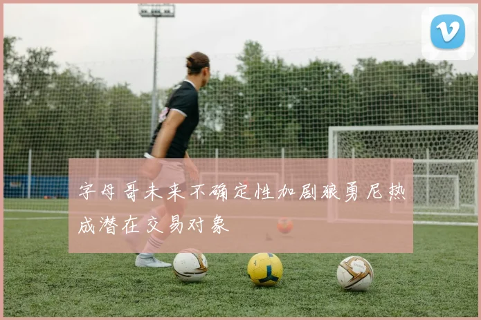 字母哥未来不确定性加剧狼勇尼热成潜在交易对象