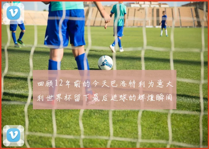 回顾12年前的今天巴洛特利为意大利世界杯留下最后进球的辉煌瞬间